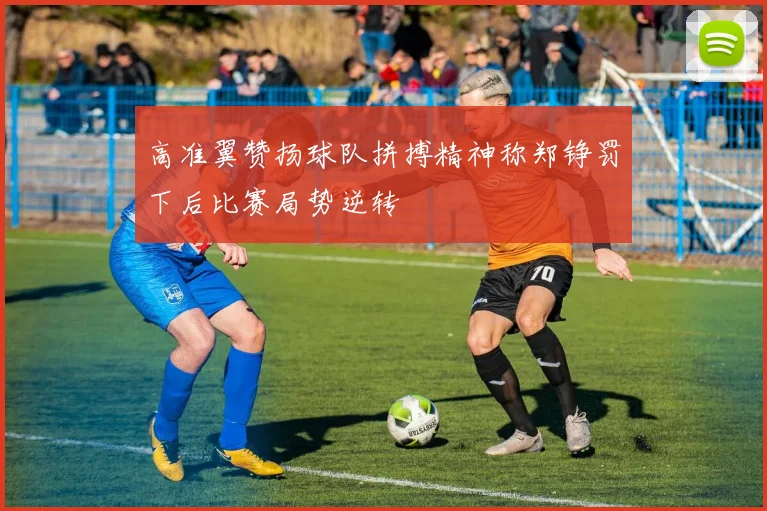 高准翼赞扬球队拼搏精神称郑铮罚下后比赛局势逆转