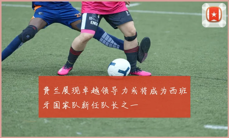 费兰展现卓越领导力或将成为西班牙国家队新任队长之一