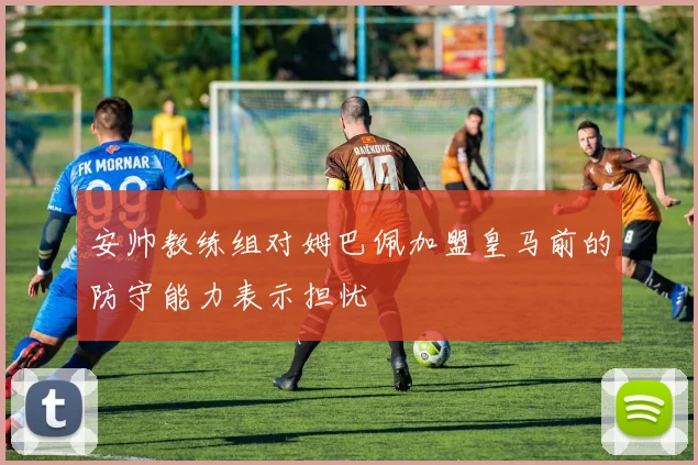 安帅教练组对姆巴佩加盟皇马前的防守能力表示担忧