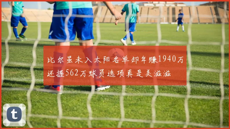 比尔虽未入太阳名单却年赚1940万还握562万球员选项真是美滋滋
