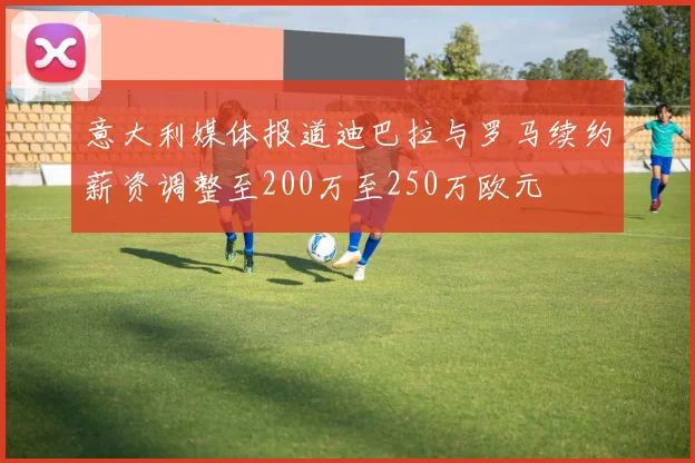 意大利媒体报道迪巴拉与罗马续约薪资调整至200万至250万欧元