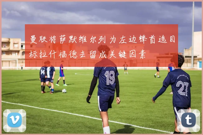 曼联将萨默维尔列为左边锋首选目标拉什福德去留成关键因素