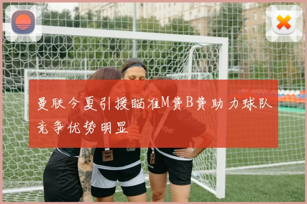 曼联今夏引援瞄准M费B费助力球队竞争优势明显