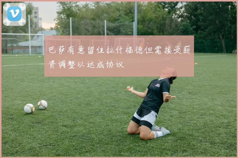 巴萨有意留住拉什福德但需接受薪资调整以达成协议