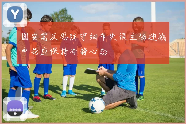 国安需反思防守细节失误主场迎战申花应保持冷静心态
