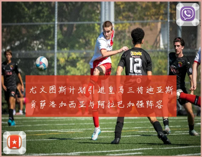 尤文图斯计划引进皇马三将迪亚斯贡萨洛加西亚与阿拉巴加强阵容
