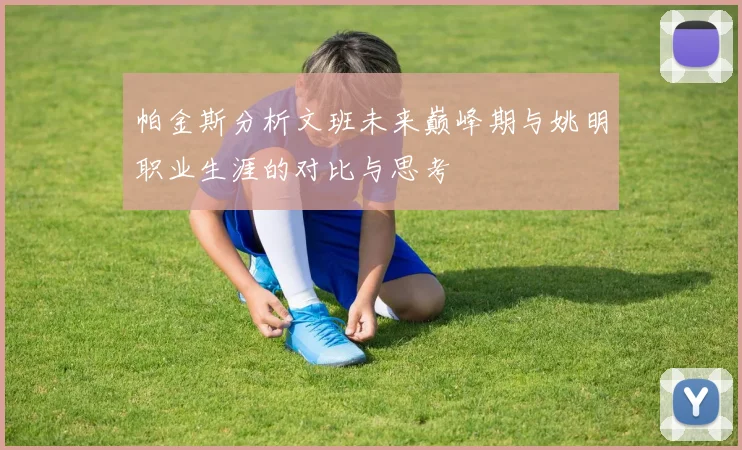 帕金斯分析文班未来巅峰期与姚明职业生涯的对比与思考