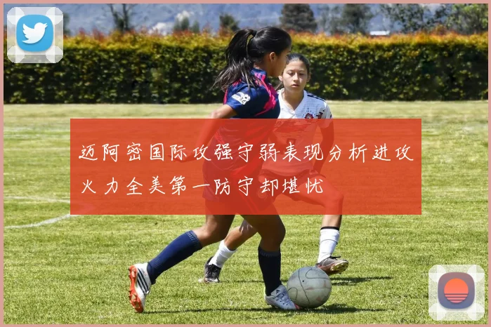迈阿密国际攻强守弱表现分析进攻火力全美第一防守却堪忧