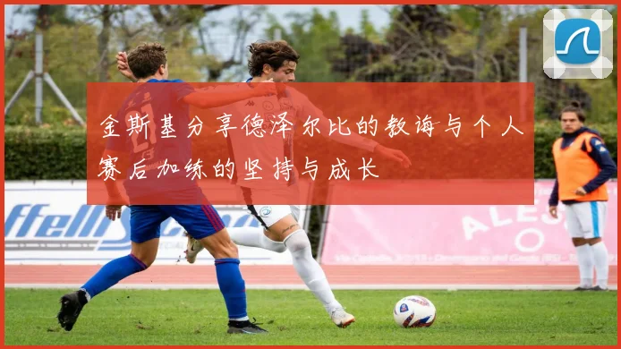 金斯基分享德泽尔比的教诲与个人赛后加练的坚持与成长